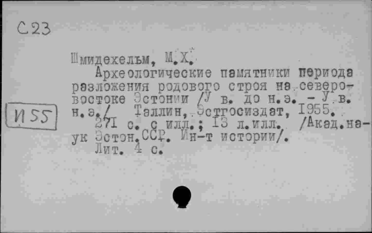 ﻿С23

Шмидехельм, M.X*.
Археологические памятники разложения родового строя на востоке Эстонии /•' в. до н.э н.э./ Таллин,. «зстгосиздат, 271 с. с илл.; 13 л.илл. ук Эстон.СС^. Ин-т истории/.
Лит. 4 с.
периода северот 1955.Б* /Акад.на-